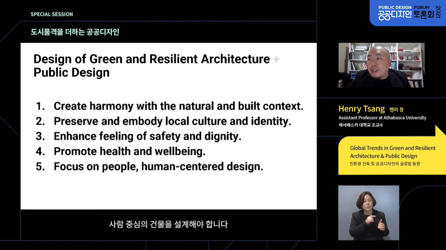 SPECIAL SESSION 2021공공디자인 토론회(2021 PUBLIC DESIGN FORUM) 도시품격을 더하는 공공디자인 [Design of Green and Resilient Architecture Public Design]
        1. Create harmony with the natural and built context.
        2. Preserve and embody local culture and identity.
        3. Enhance feeling of safety and dignity.
        4. Promote health and wellbeing.
        5. Focus on people, human-centered design.
        사람 중심의 건물을 설계해야 합니다
        Henry Tsang 헨리 창(Assistant Professor at Athabasca University, 애서배스카 대학교 조교수) Global Trends in Green and Resilient Architecture & Public Design(친환경 건축 및 공공디자인의 글로벌 동향)
